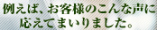 例えば、お客様のこんな声に応えてまいりました。